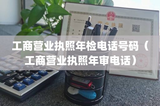 工商营业执照年检电话号码（工商营业执照年审电话）