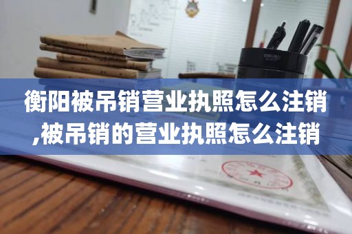 衡阳被吊销营业执照怎么注销,被吊销的营业执照怎么注销