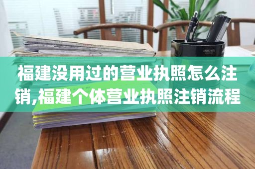 福建没用过的营业执照怎么注销,福建个体营业执照注销流程