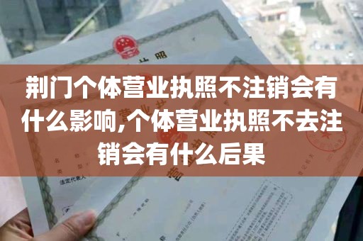 荆门个体营业执照不注销会有什么影响,个体营业执照不去注销会有什么后果