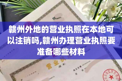 赣州外地的营业执照在本地可以注销吗,赣州办理营业执照要准备哪些材料