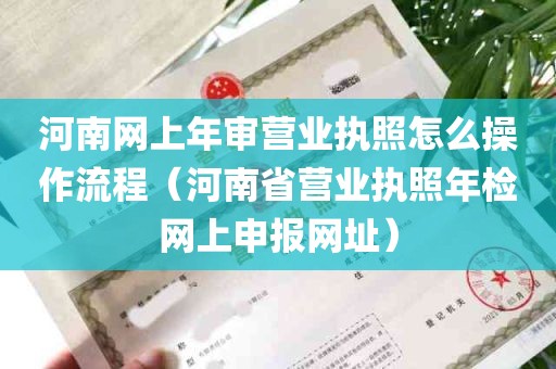 河南网上年审营业执照怎么操作流程（河南省营业执照年检网上申报网址）