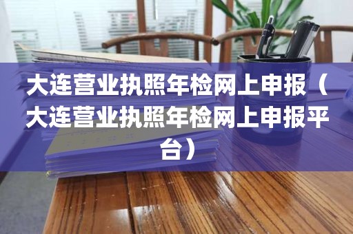 大连营业执照年检网上申报（大连营业执照年检网上申报平台）