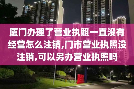 厦门办理了营业执照一直没有经营怎么注销,门市营业执照没注销,可以另办营业执照吗