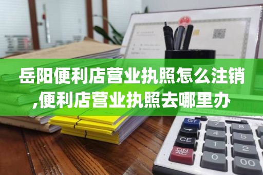 岳阳便利店营业执照怎么注销,便利店营业执照去哪里办