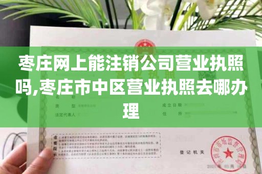 枣庄网上能注销公司营业执照吗,枣庄市中区营业执照去哪办理
