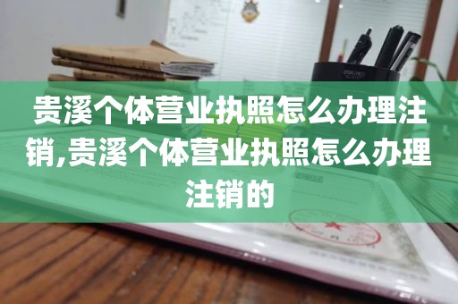 贵溪个体营业执照怎么办理注销,贵溪个体营业执照怎么办理注销的