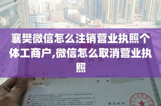 襄樊微信怎么注销营业执照个体工商户,微信怎么取消营业执照