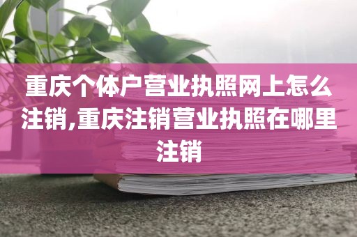 重庆个体户营业执照网上怎么注销,重庆注销营业执照在哪里注销