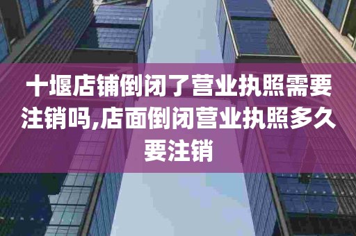 十堰店铺倒闭了营业执照需要注销吗,店面倒闭营业执照多久要注销