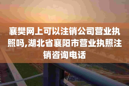 襄樊网上可以注销公司营业执照吗,湖北省襄阳市营业执照注销咨询电话