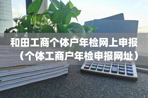 和田工商个体户年检网上申报（个体工商户年检申报网址）