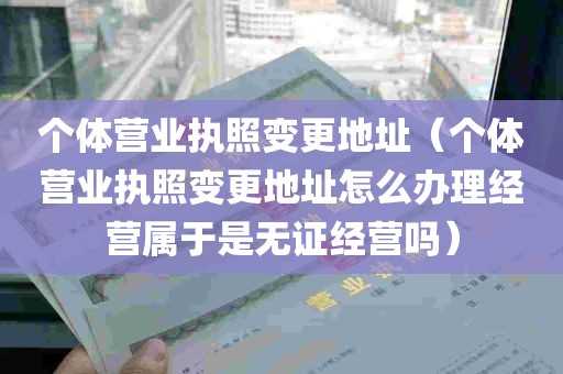 个体营业执照变更地址（个体营业执照变更地址怎么办理经营属于是无证经营吗）