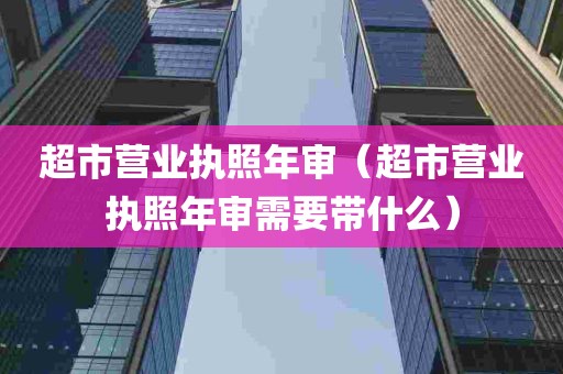 超市营业执照年审（超市营业执照年审需要带什么）