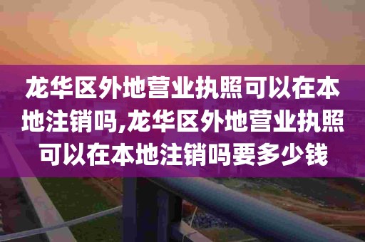 龙华区外地营业执照可以在本地注销吗,龙华区外地营业执照可以在本地注销吗要多少钱