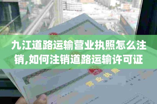 九江道路运输营业执照怎么注销,如何注销道路运输许可证