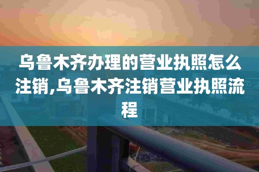 乌鲁木齐办理的营业执照怎么注销,乌鲁木齐注销营业执照流程