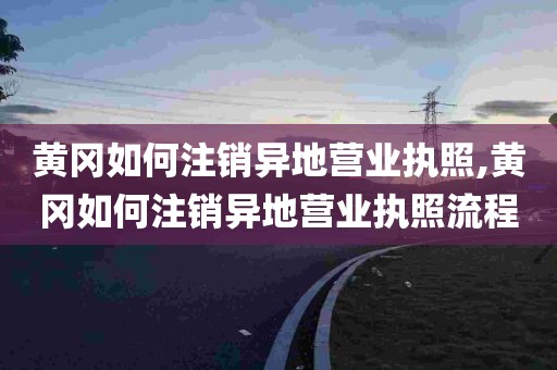 黄冈如何注销异地营业执照,黄冈如何注销异地营业执照流程