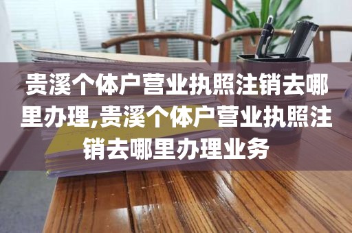 贵溪个体户营业执照注销去哪里办理,贵溪个体户营业执照注销去哪里办理业务