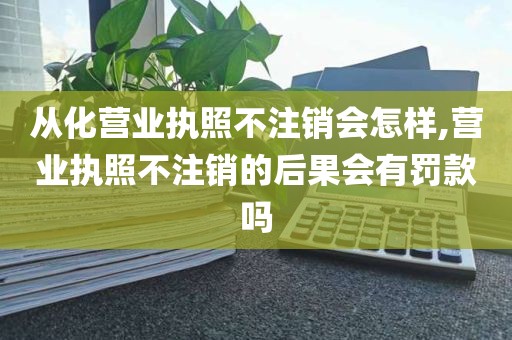 从化营业执照不注销会怎样,营业执照不注销的后果会有罚款吗