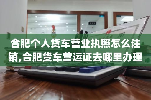 合肥个人货车营业执照怎么注销,合肥货车营运证去哪里办理