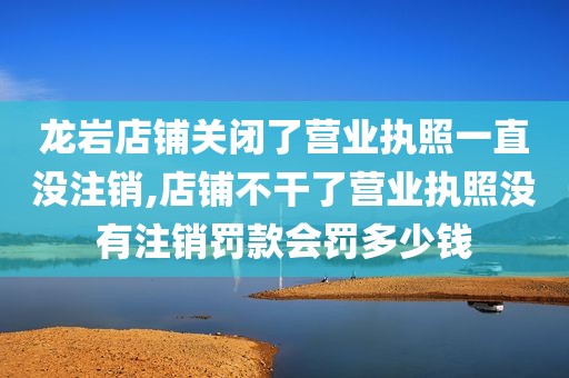 龙岩店铺关闭了营业执照一直没注销,店铺不干了营业执照没有注销罚款会罚多少钱