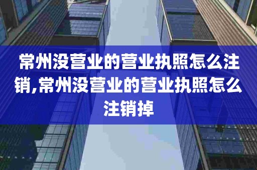 常州没营业的营业执照怎么注销,常州没营业的营业执照怎么注销掉