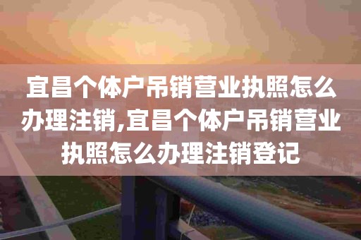 宜昌个体户吊销营业执照怎么办理注销,宜昌个体户吊销营业执照怎么办理注销登记