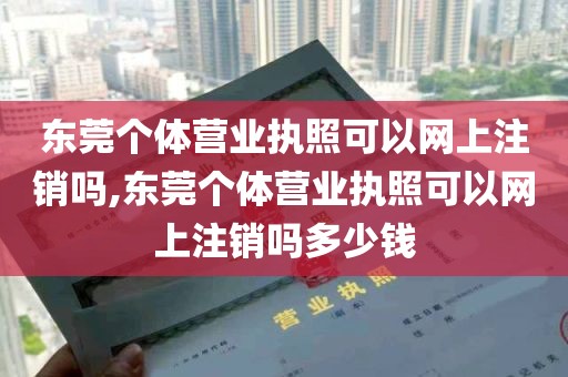 东莞个体营业执照可以网上注销吗,东莞个体营业执照可以网上注销吗多少钱