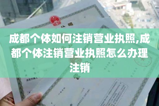 成都个体如何注销营业执照,成都个体注销营业执照怎么办理注销