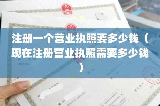 注册一个营业执照要多少钱（现在注册营业执照需要多少钱）