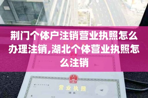 荆门个体户注销营业执照怎么办理注销,湖北个体营业执照怎么注销