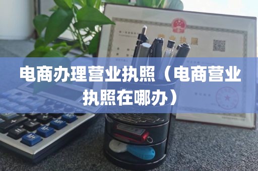 电商办理营业执照（电商营业执照在哪办）