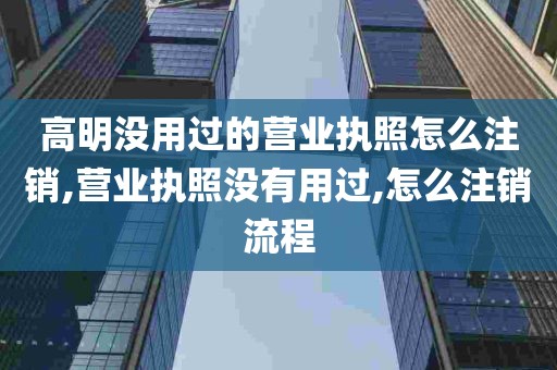 高明没用过的营业执照怎么注销,营业执照没有用过,怎么注销流程