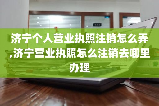 济宁个人营业执照注销怎么弄,济宁营业执照怎么注销去哪里办理