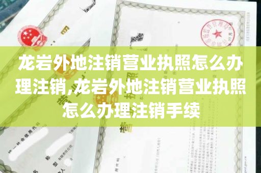 龙岩外地注销营业执照怎么办理注销,龙岩外地注销营业执照怎么办理注销手续