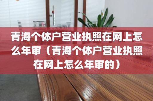 青海个体户营业执照在网上怎么年审（青海个体户营业执照在网上怎么年审的）