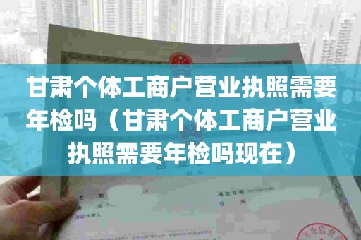 甘肃个体工商户营业执照需要年检吗（甘肃个体工商户营业执照需要年检吗现在）