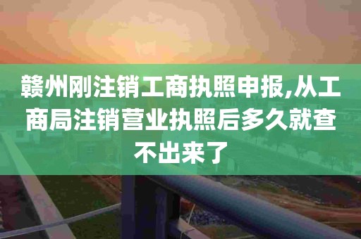 赣州刚注销工商执照申报,从工商局注销营业执照后多久就查不出来了