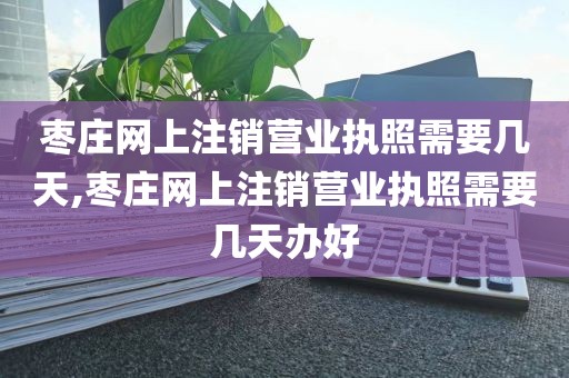 枣庄网上注销营业执照需要几天,枣庄网上注销营业执照需要几天办好