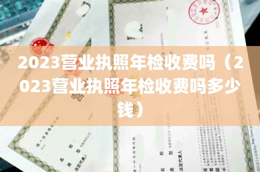 2023营业执照年检收费吗（2023营业执照年检收费吗多少钱）