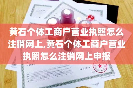 黄石个体工商户营业执照怎么注销网上,黄石个体工商户营业执照怎么注销网上申报