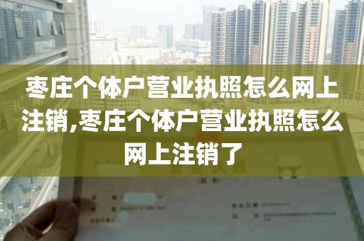 枣庄个体户营业执照怎么网上注销,枣庄个体户营业执照怎么网上注销了