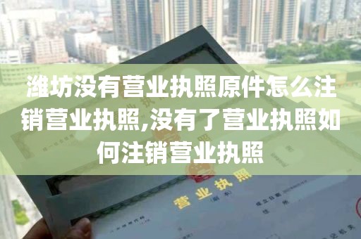 潍坊没有营业执照原件怎么注销营业执照,没有了营业执照如何注销营业执照