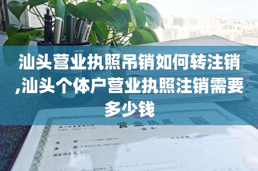 汕头营业执照吊销如何转注销,汕头个体户营业执照注销需要多少钱