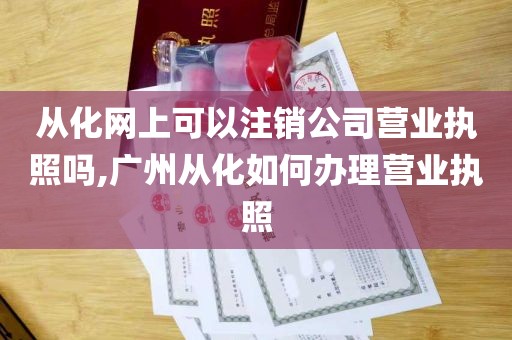 从化网上可以注销公司营业执照吗,广州从化如何办理营业执照
