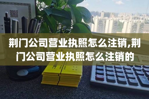 荆门公司营业执照怎么注销,荆门公司营业执照怎么注销的