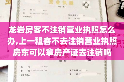 龙岩房客不注销营业执照怎么办,上一租客不去注销营业执照房东可以拿房产证去注销吗