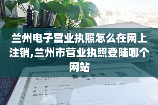 兰州电子营业执照怎么在网上注销,兰州市营业执照登陆哪个网站