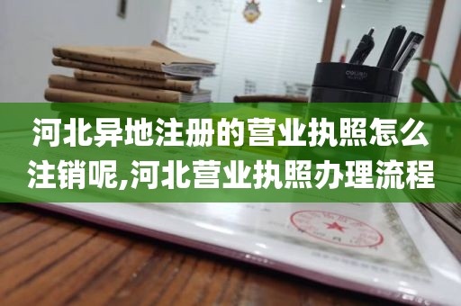 河北异地注册的营业执照怎么注销呢,河北营业执照办理流程